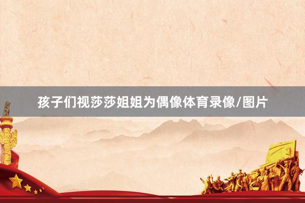 孩子们视莎莎姐姐为偶像体育录像/图片