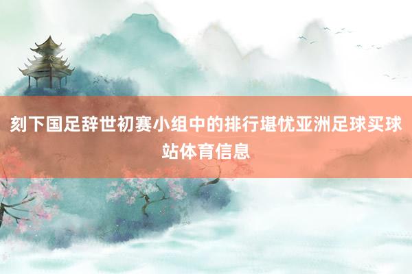 刻下国足辞世初赛小组中的排行堪忧亚洲足球买球站体育信息