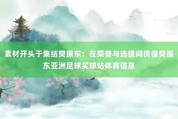 素材开头于集结樊振东：在荣誉与选拔间徬徨樊振东亚洲足球买球站体育信息