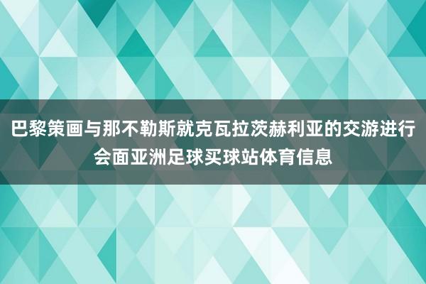 巴黎策画与那不勒斯就克瓦拉茨赫利亚的交游进行会面亚洲足球买球站体育信息
