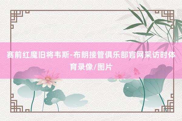 赛前红魔旧将韦斯-布朗接管俱乐部官网采访时体育录像/图片