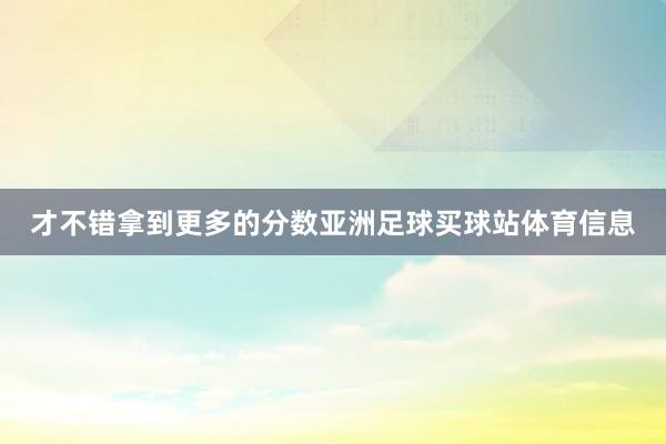才不错拿到更多的分数亚洲足球买球站体育信息