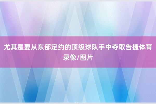 尤其是要从东部定约的顶级球队手中夺取告捷体育录像/图片