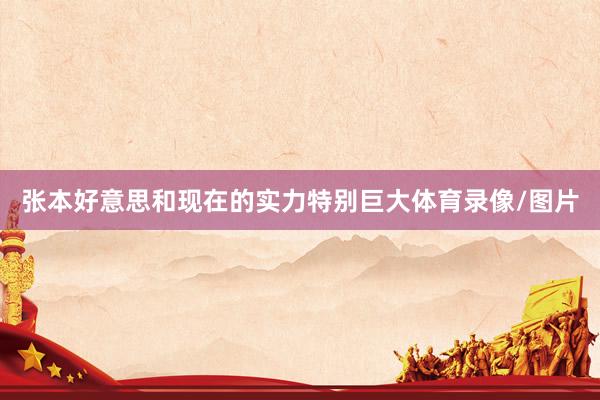 张本好意思和现在的实力特别巨大体育录像/图片