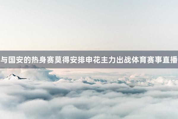 与国安的热身赛莫得安排申花主力出战体育赛事直播
