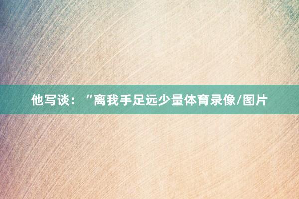 他写谈：“离我手足远少量体育录像/图片