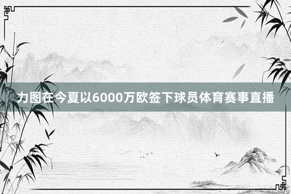 力图在今夏以6000万欧签下球员体育赛事直播
