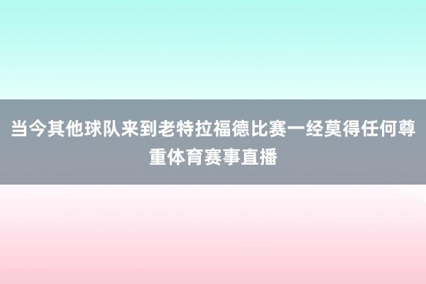 当今其他球队来到老特拉福德比赛一经莫得任何尊重体育赛事直播