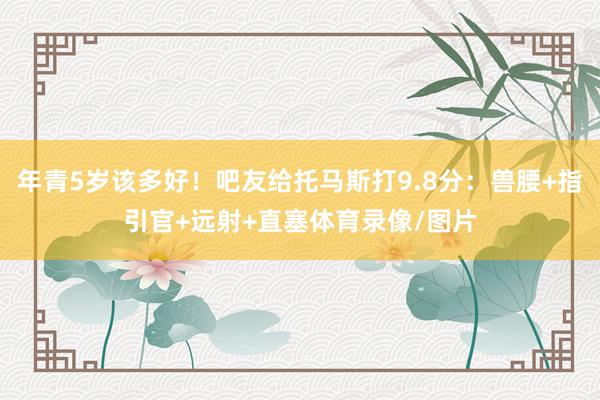 年青5岁该多好！吧友给托马斯打9.8分：兽腰+指引官+远射+直塞体育录像/图片