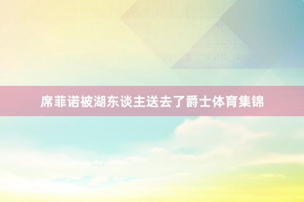 席菲诺被湖东谈主送去了爵士体育集锦