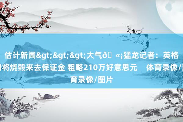 估计新闻>>>大气🫡猛龙记者：英格拉姆将烧毁来去保证金 粗略210万好意思元    体育录像/图片