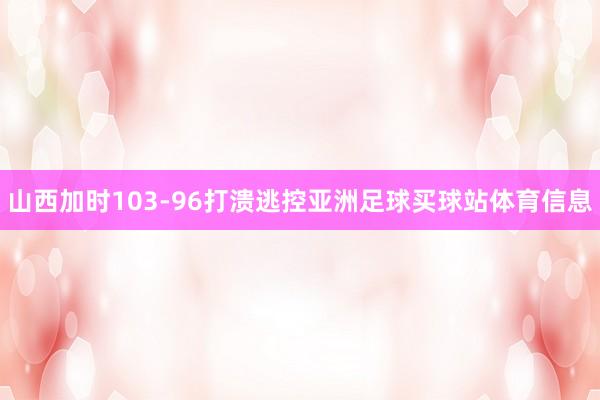 山西加时103-96打溃逃控亚洲足球买球站体育信息