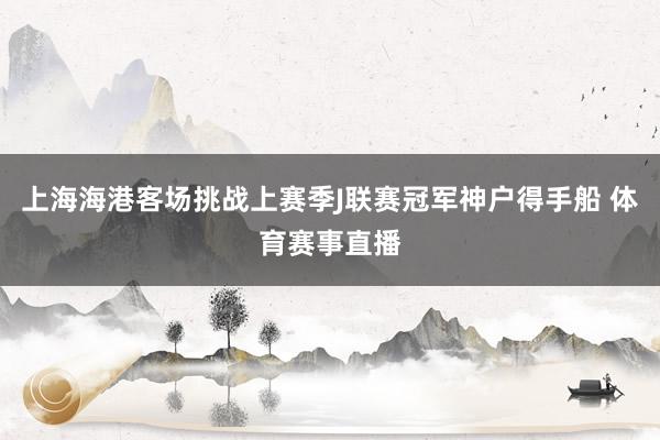 上海海港客场挑战上赛季J联赛冠军神户得手船 体育赛事直播