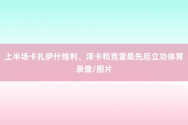 上半场卡扎伊什维利、泽卡和克雷桑先后立功体育录像/图片