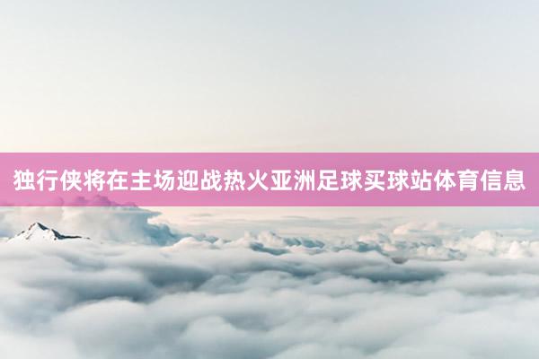 独行侠将在主场迎战热火亚洲足球买球站体育信息