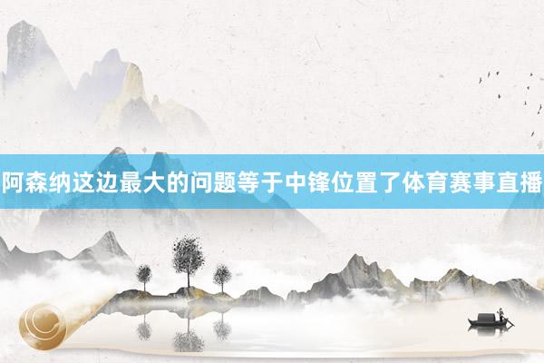 阿森纳这边最大的问题等于中锋位置了体育赛事直播