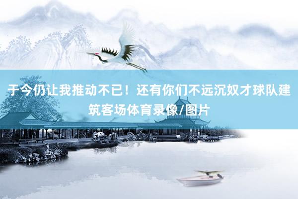 于今仍让我推动不已！还有你们不远沉奴才球队建筑客场体育录像/图片
