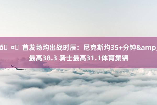 🤔首发场均出战时辰:尼克斯均35+分钟&最高38.3 骑士最高31.1体育集锦