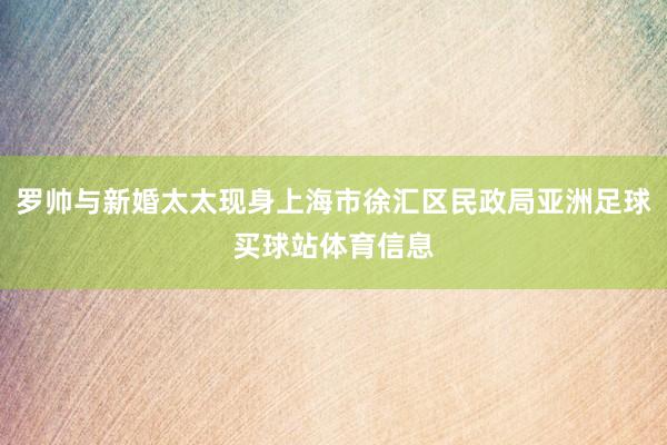 罗帅与新婚太太现身上海市徐汇区民政局亚洲足球买球站体育信息