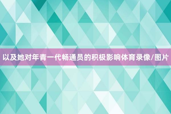 以及她对年青一代畅通员的积极影响体育录像/图片