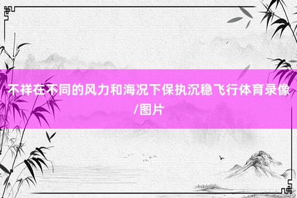 不祥在不同的风力和海况下保执沉稳飞行体育录像/图片