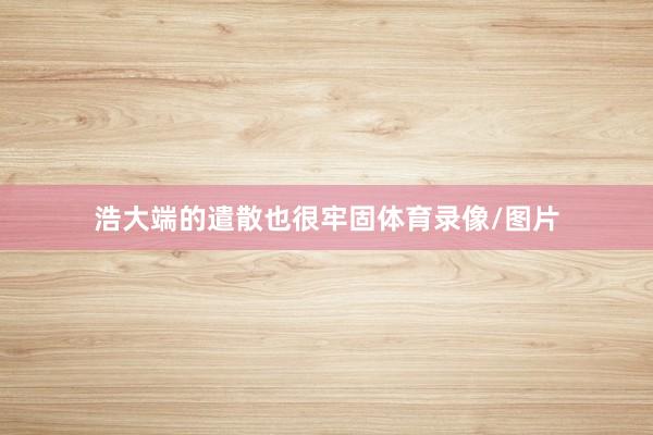 浩大端的遣散也很牢固体育录像/图片