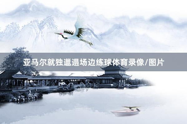 亚马尔就独邋遢场边练球体育录像/图片