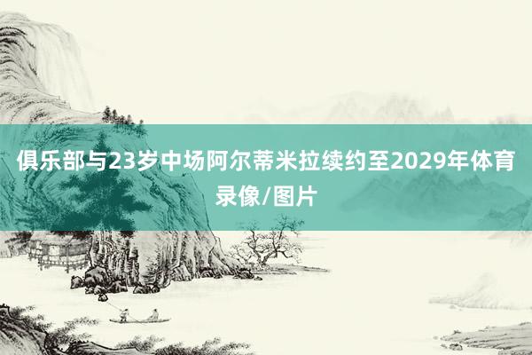 俱乐部与23岁中场阿尔蒂米拉续约至2029年体育录像/图片