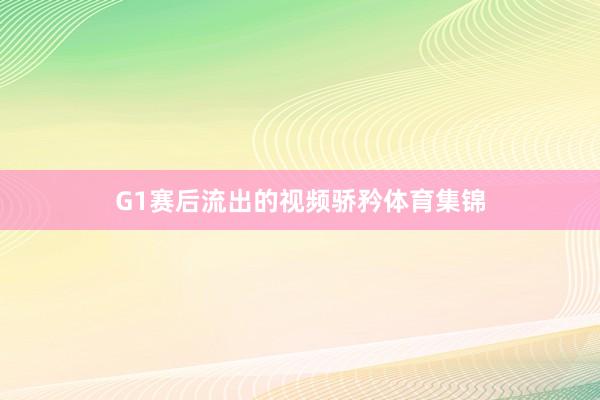 G1赛后流出的视频骄矜体育集锦