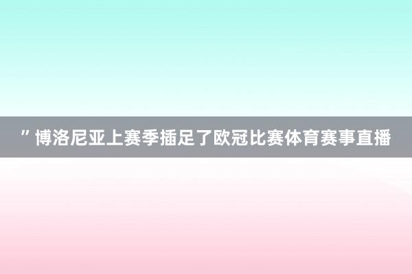 ”博洛尼亚上赛季插足了欧冠比赛体育赛事直播