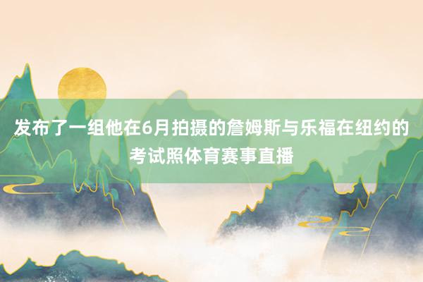 发布了一组他在6月拍摄的詹姆斯与乐福在纽约的考试照体育赛事直播