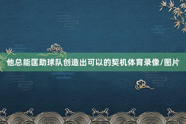 他总能匡助球队创造出可以的契机体育录像/图片