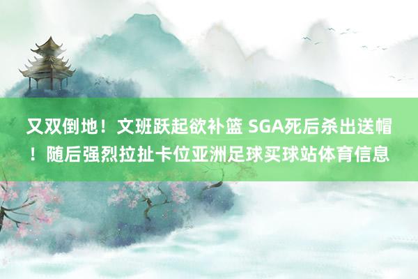 又双倒地！文班跃起欲补篮 SGA死后杀出送帽！随后强烈拉扯卡位亚洲足球买球站体育信息