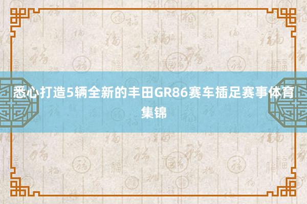 悉心打造5辆全新的丰田GR86赛车插足赛事体育集锦